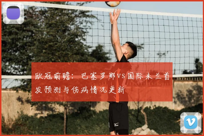 欧冠前瞻:巴塞罗那vs国际米兰首发预测与伤病情况更新
