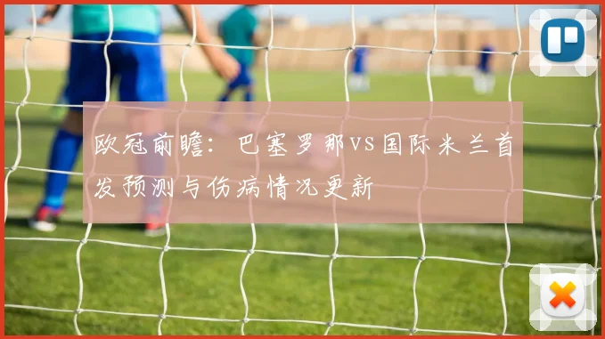 欧冠前瞻：巴塞罗那vs国际米兰首发预测与伤病情况更新