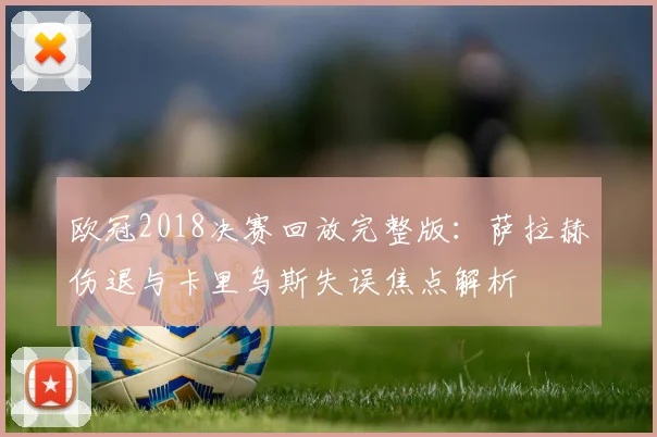 欧冠2018决赛回放完整版：萨拉赫伤退与卡里乌斯失误焦点解析