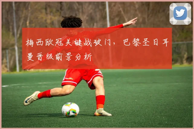 梅西欧冠关键战破门，巴黎圣日耳曼晋级前景分析