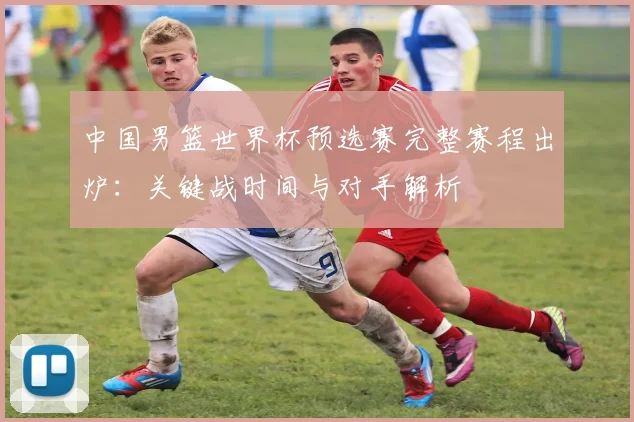 中国男篮世界杯预选赛完整赛程出炉：关键战时间与对手解析