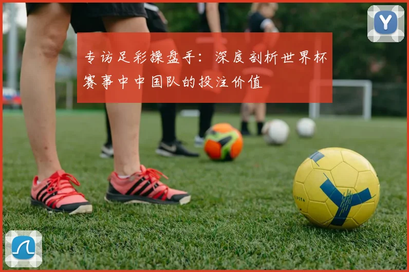 专访足彩操盘手:深度剖析世界杯赛事中中国队的投注价值