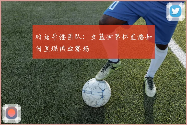 对话导播团队：女篮世界杯直播如何呈现热血赛场