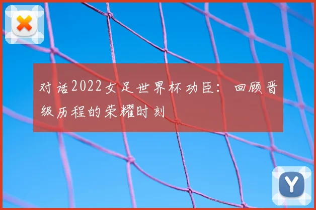 对话2022女足世界杯功臣：回顾晋级历程的荣耀时刻