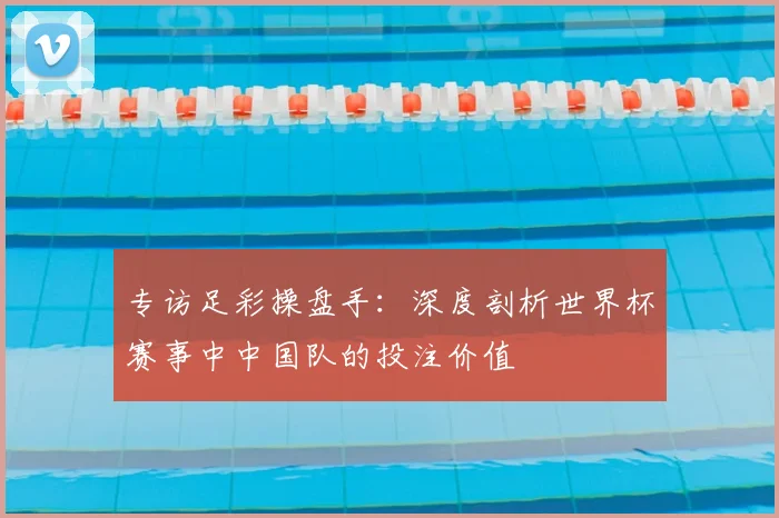 专访足彩操盘手:深度剖析世界杯赛事中中国队的投注价值