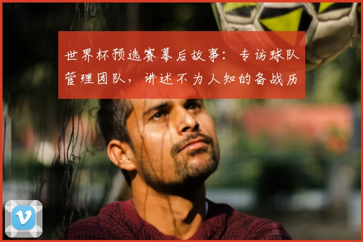 世界杯预选赛幕后故事:专访球队管理团队,讲述不为人知的备战历程