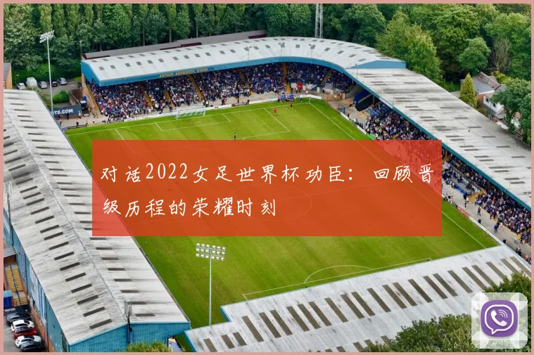 对话2022女足世界杯功臣：回顾晋级历程的荣耀时刻