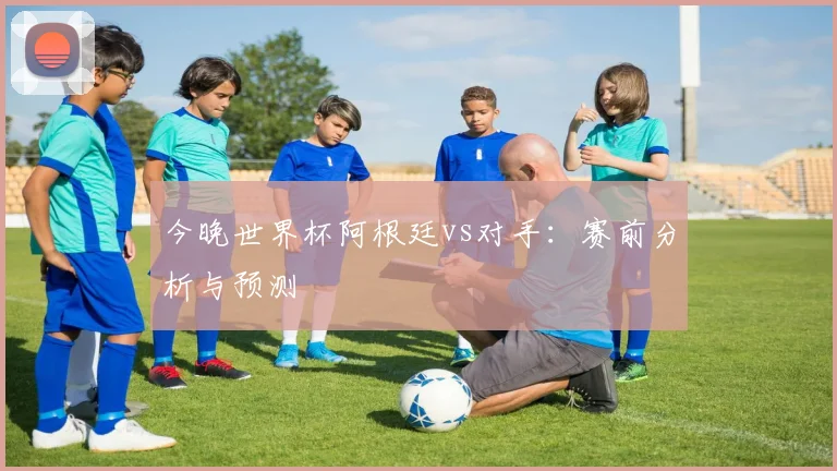 今晚世界杯阿根廷vs对手：赛前分析与预测