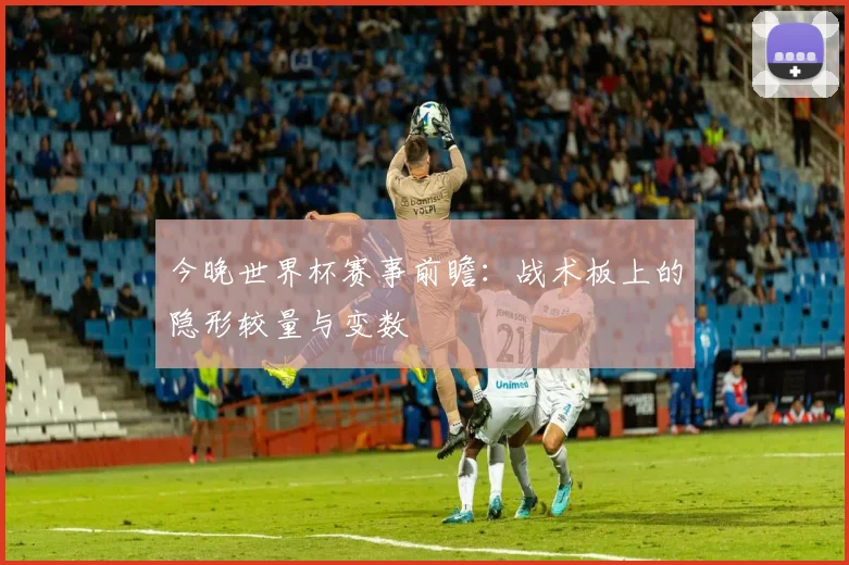 今晚世界杯赛事前瞻：战术板上的隐形较量与变数