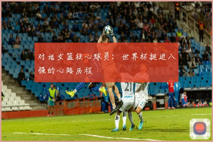 对话女篮核心球员：世界杯挺进八强的心路历程