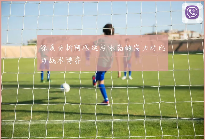深度分析阿根廷与冰岛的实力对比与战术博弈