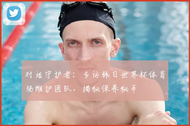 对话守护者：专访韩日世界杯体育场维护团队，揭秘保养秘辛